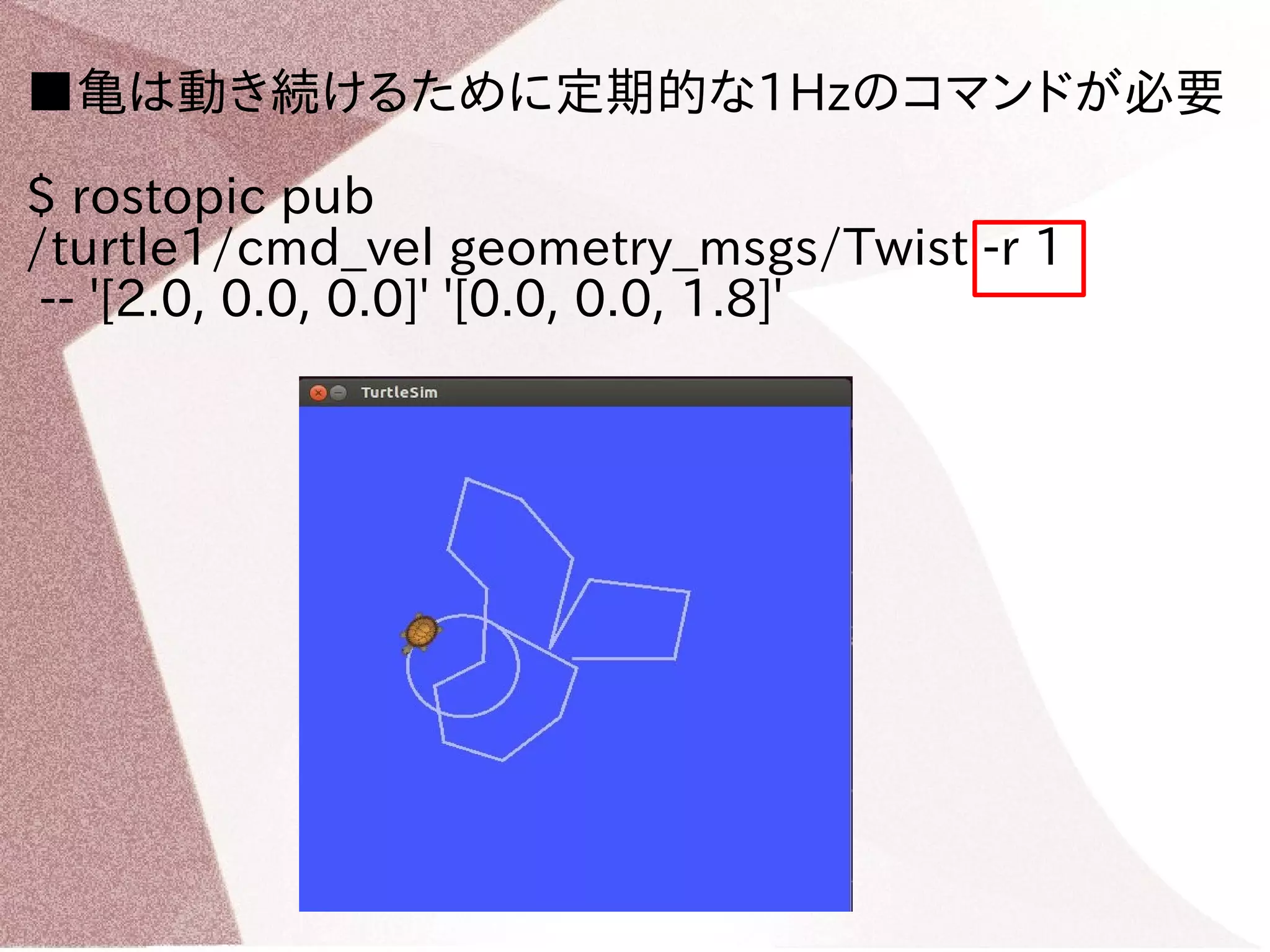 ■亀は動き続けるために定期的な1Hzのコマンドが必要 
$ rostopic pub 
/turtle1/cmd_vel geometry_msgs/Twist -r 1 
-- '[2.0, 0.0, 0.0]' '[0.0, 0.0, 1.8]' 
 