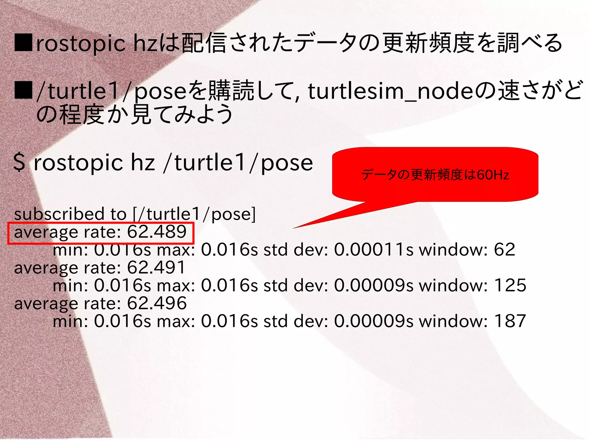 ■rostopic hzは配信されたデータの更新頻度を調べる 
■/turtle1/poseを購読して, turtlesim_nodeの速さがど 
　の程度か見てみよう 
$ rostopic hz /turtle1/pose 
subscribed to [/turtle1/pose] 
average rate: 62.489 
データの更新頻度は60Hz 
min: 0.016s max: 0.016s std dev: 0.00011s window: 62 
average rate: 62.491 
min: 0.016s max: 0.016s std dev: 0.00009s window: 125 
average rate: 62.496 
min: 0.016s max: 0.016s std dev: 0.00009s window: 187 
 