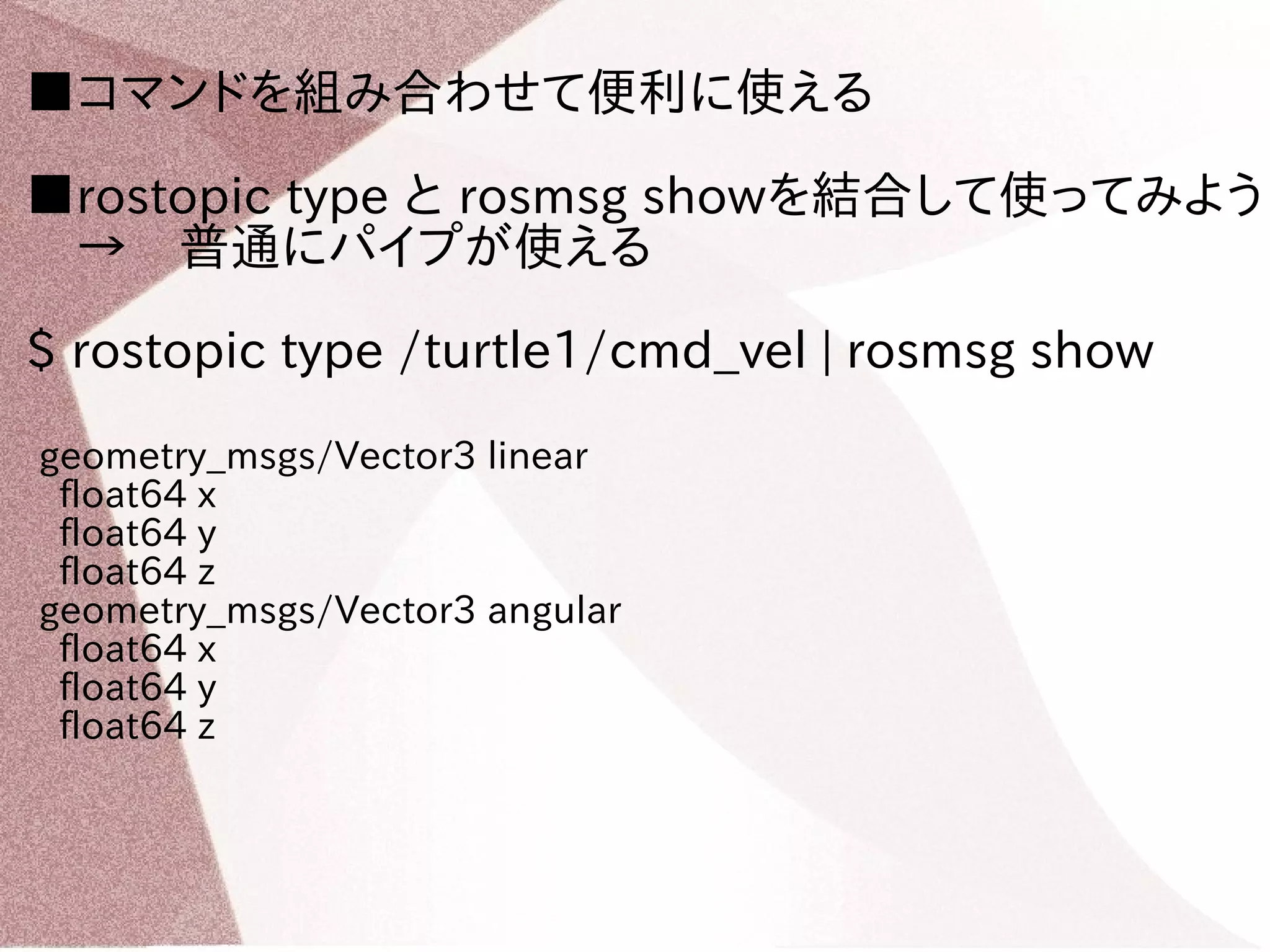 ■コマンドを組み合わせて便利に使える 
■rostopic type と rosmsg showを結合して使ってみよう 
　→　普通にパイプが使える 
$ rostopic type /turtle1/cmd_vel | rosmsg show 
geometry_msgs/Vector3 linear 
float64 x 
float64 y 
float64 z 
geometry_msgs/Vector3 angular 
float64 x 
float64 y 
float64 z 
 
