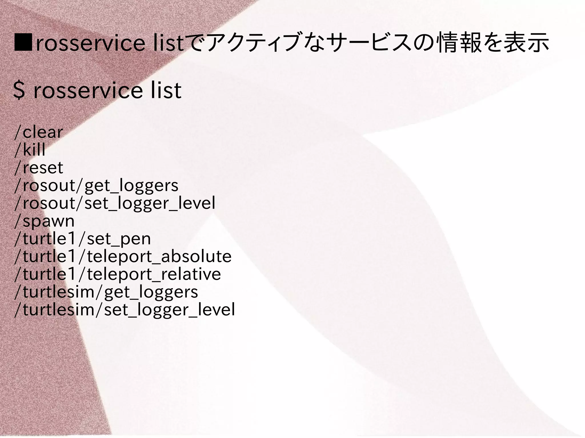 ■rosservice listでアクティブなサービスの情報を表示 
$ rosservice list 
/clear 
/kill 
/reset 
/rosout/get_loggers 
/rosout/set_logger_level 
/spawn 
/turtle1/set_pen 
/turtle1/teleport_absolute 
/turtle1/teleport_relative 
/turtlesim/get_loggers 
/turtlesim/set_logger_level 
 