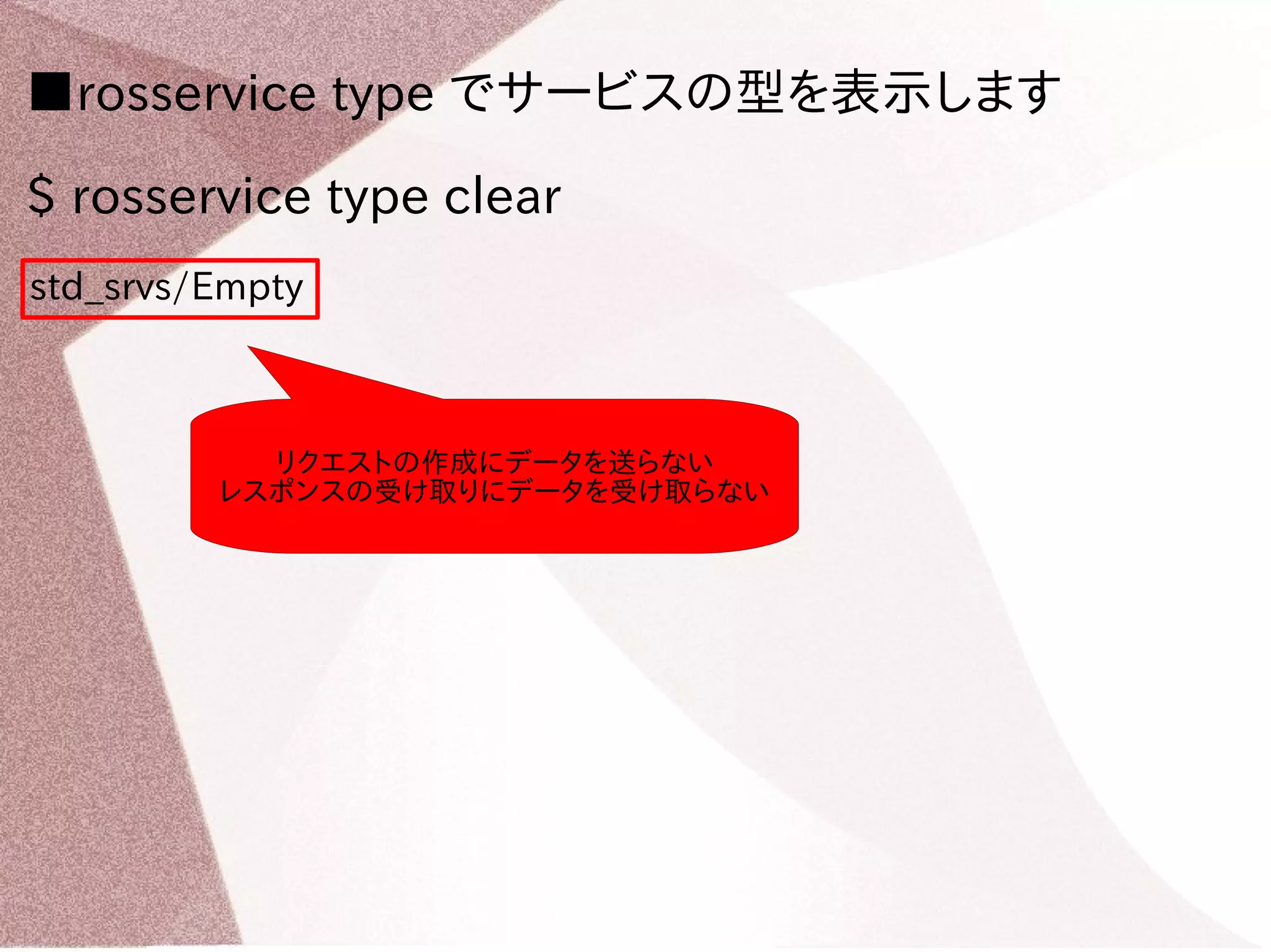 ■rosservice type でサービスの型を表示します 
$ rosservice type clear 
std_srvs/Empty 
リクエストの作成にデータを送らない 
レスポンスの受け取りにデータを受け取らない 
 
