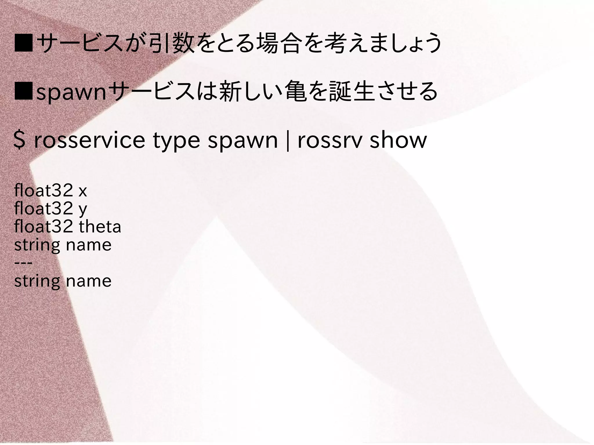 ■サービスが引数をとる場合を考えましょう 
■spawnサービスは新しい亀を誕生させる 
$ rosservice type spawn | rossrv show 
float32 x 
float32 y 
float32 theta 
string name 
--- 
string name 
 