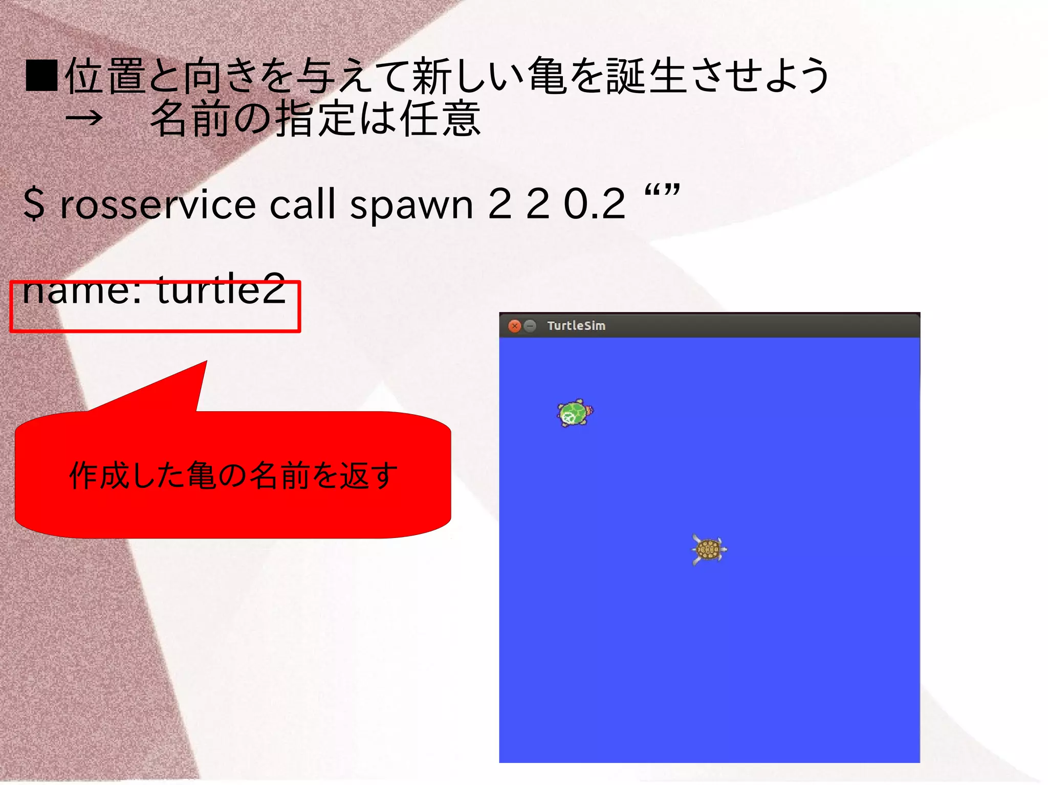 ■位置と向きを与えて新しい亀を誕生させよう 
　→　名前の指定は任意 
$ rosservice call spawn 2 2 0.2 “” 
name: turtle2 
作成した亀の名前を返す 
 