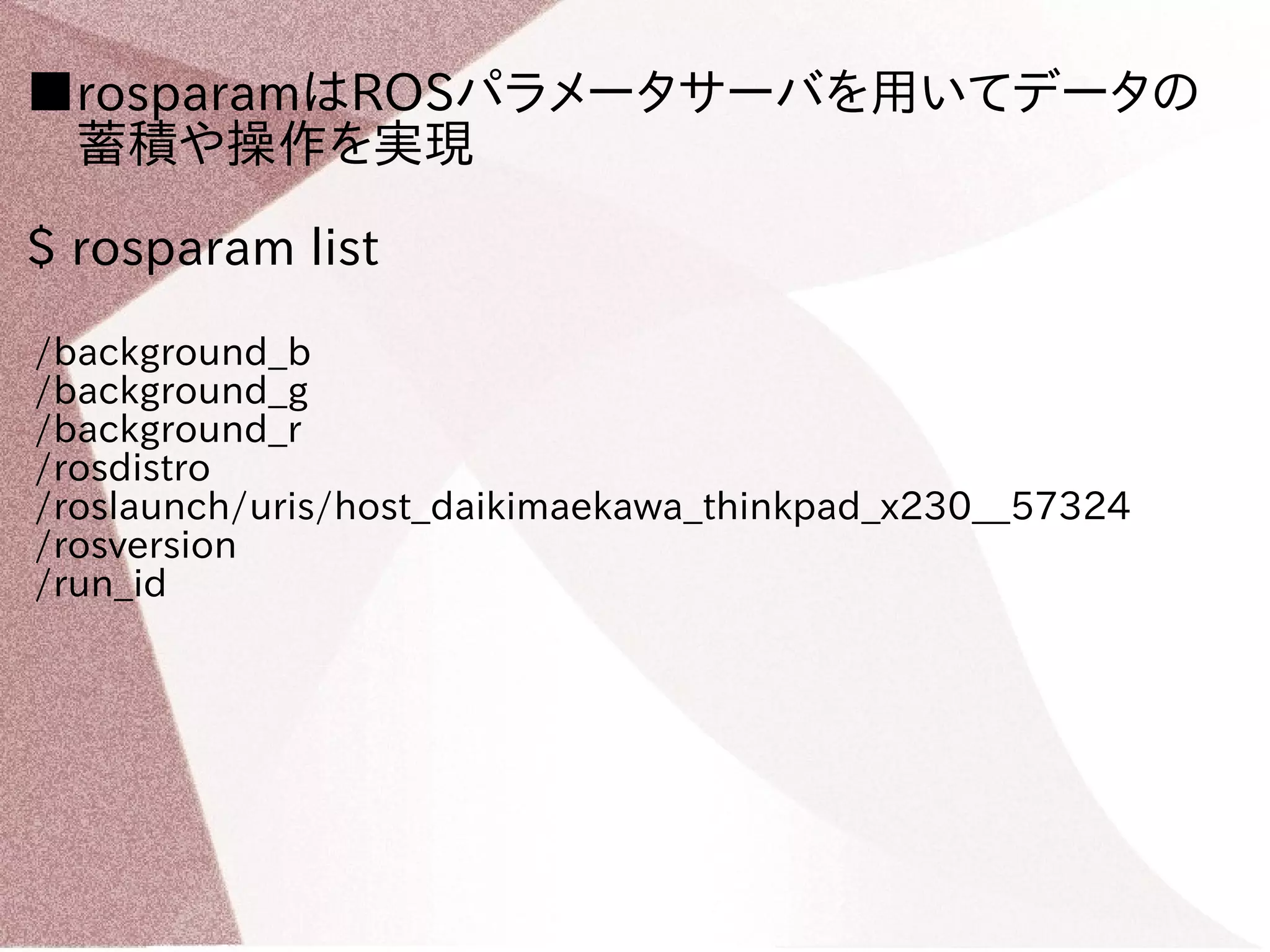 ■rosparamはROSパラメータサーバを用いてデータの 
　蓄積や操作を実現 
$ rosparam list 
/background_b 
/background_g 
/background_r 
/rosdistro 
/roslaunch/uris/host_daikimaekawa_thinkpad_x230__57324 
/rosversion 
/run_id 
 