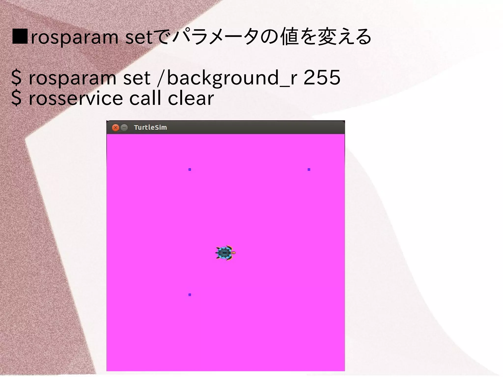 ■rosparam setでパラメータの値を変える 
$ rosparam set /background_r 255 
$ rosservice call clear 
 
