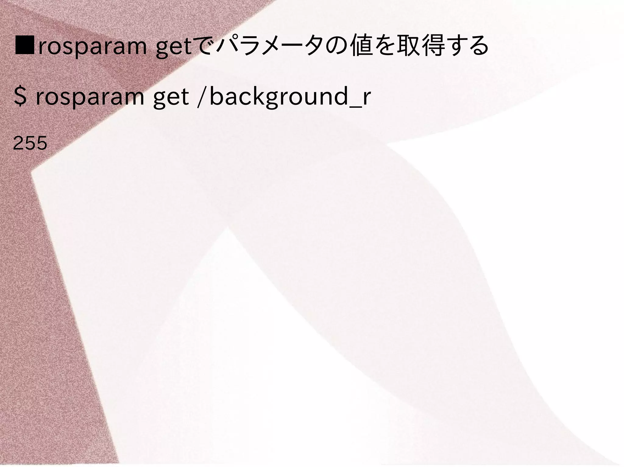 ■rosparam getでパラメータの値を取得する 
$ rosparam get /background_r 
255 
 