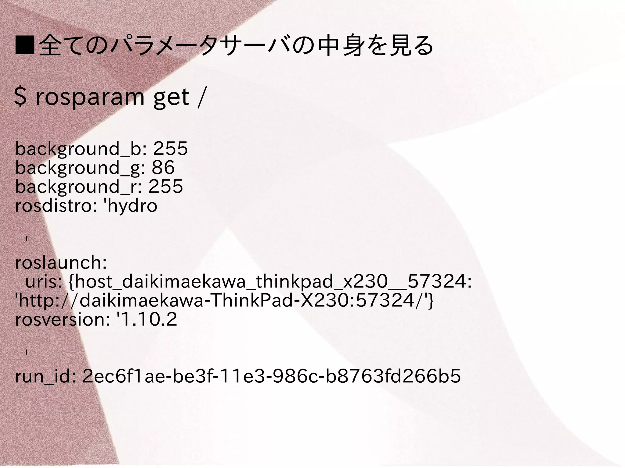 ■全てのパラメータサーバの中身を見る 
$ rosparam get / 
background_b: 255 
background_g: 86 
background_r: 255 
rosdistro: 'hydro 
' 
roslaunch: 
uris: {host_daikimaekawa_thinkpad_x230__57324: 
'http://daikimaekawa-ThinkPad-X230:57324/'} 
rosversion: '1.10.2 
' 
run_id: 2ec6f1ae-be3f-11e3-986c-b8763fd266b5 
 