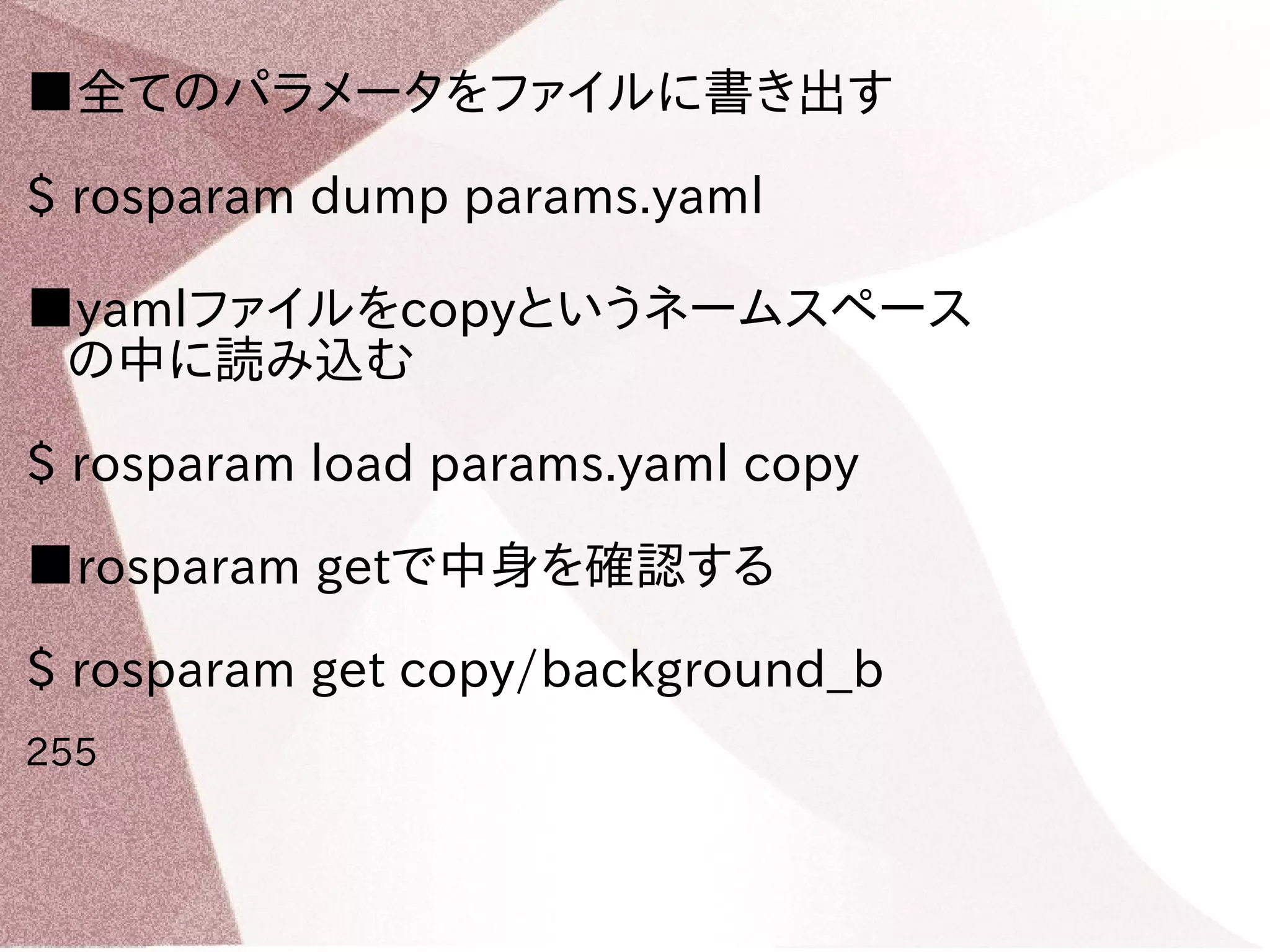 ■全てのパラメータをファイルに書き出す 
$ rosparam dump params.yaml 
■yamlファイルをcopyというネームスペース 
の中に読み込む 
$ rosparam load params.yaml copy 
■rosparam getで中身を確認する 
$ rosparam get copy/background_b 
255 
 