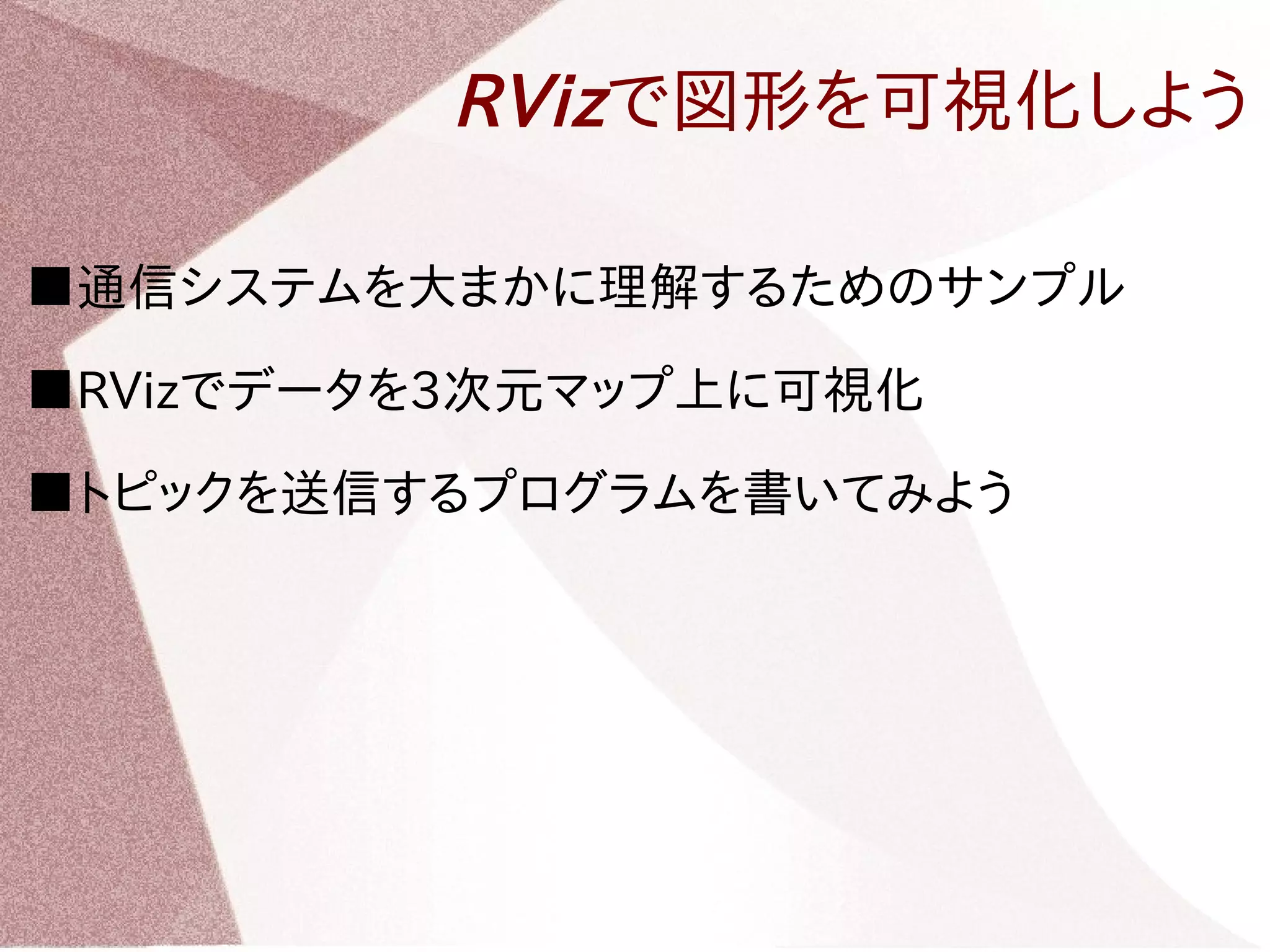 RVizで図形を可視化しよう 
■通信システムを大まかに理解するためのサンプル 
■RVizでデータを3次元マップ上に可視化 
■トピックを送信するプログラムを書いてみよう 
 