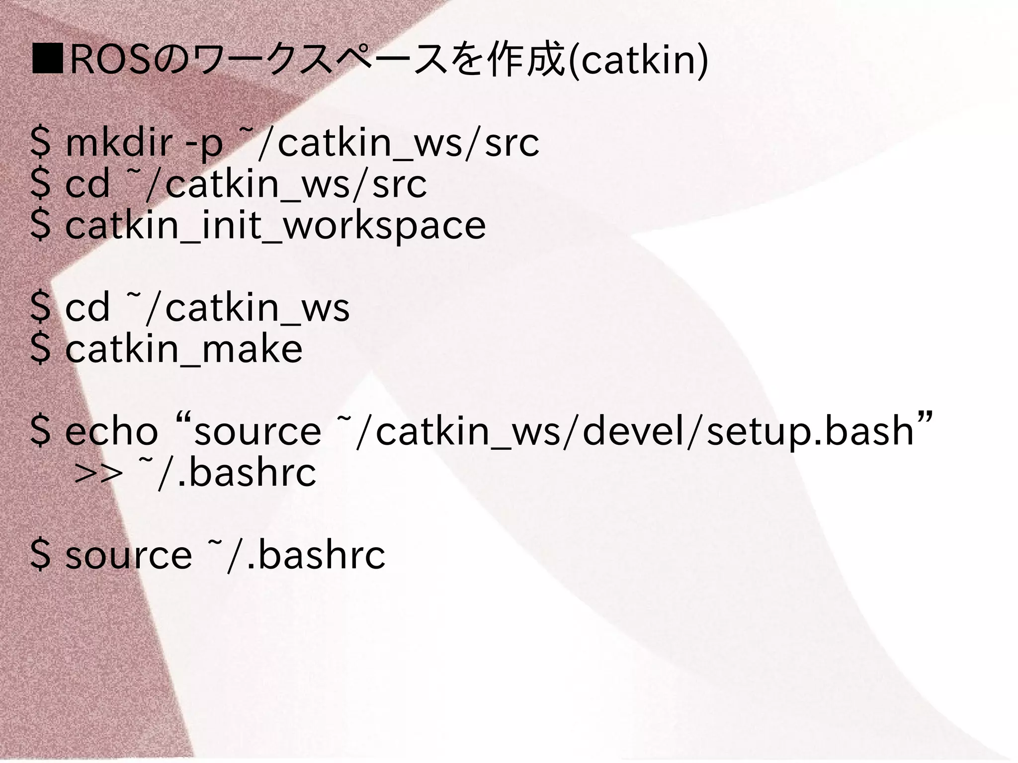 ■ROSのワークスペースを作成(catkin) 
$ mkdir -p ~/catkin_ws/src 
$ cd ~/catkin_ws/src 
$ catkin_init_workspace 
$ cd ~/catkin_ws 
$ catkin_make 
$ echo “source ~/catkin_ws/devel/setup.bash” 
>> ~/.bashrc 
$ source ~/.bashrc 
 