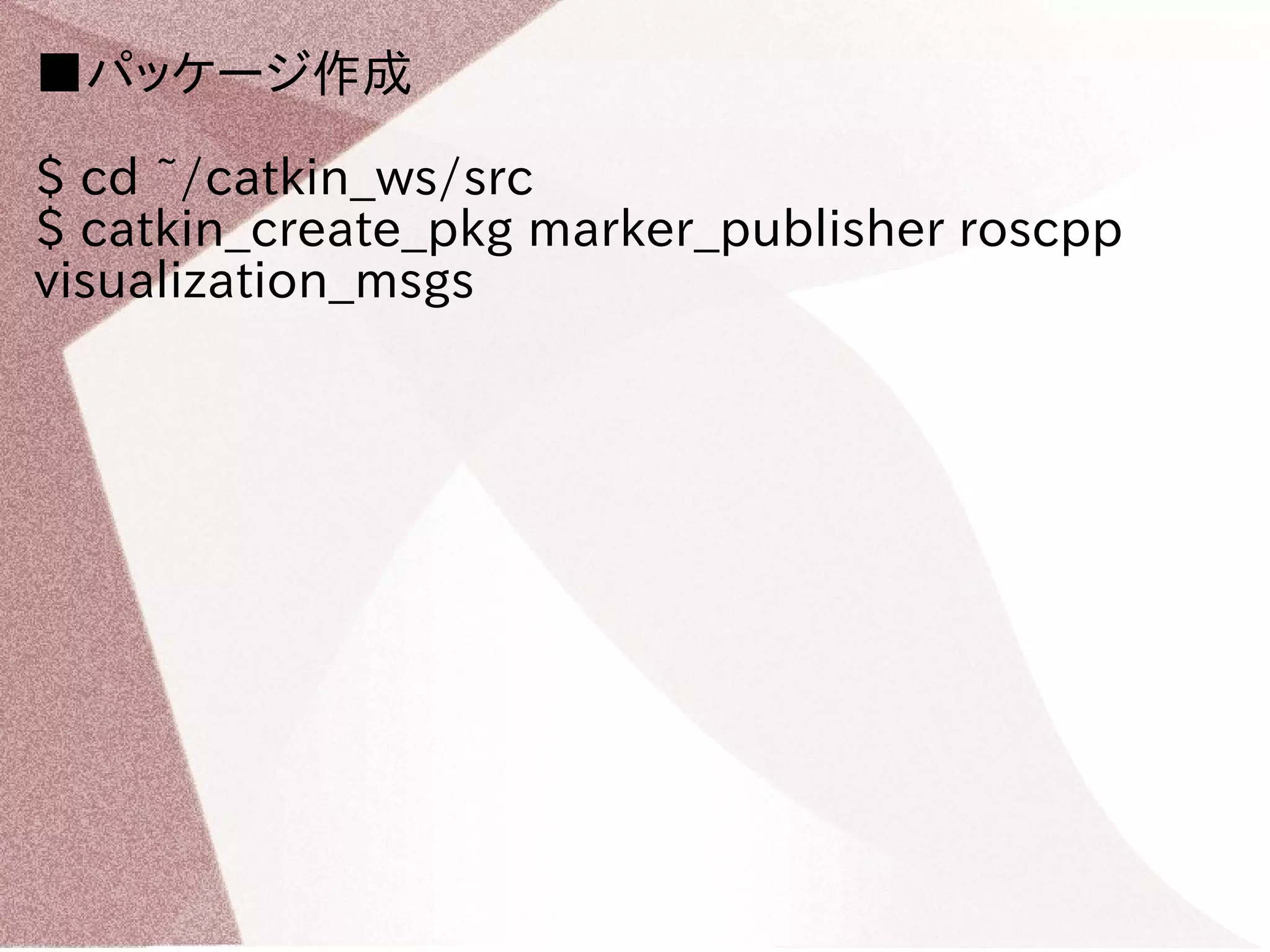 ■パッケージ作成 
$ cd ~/catkin_ws/src 
$ catkin_create_pkg marker_publisher roscpp 
visualization_msgs 
 