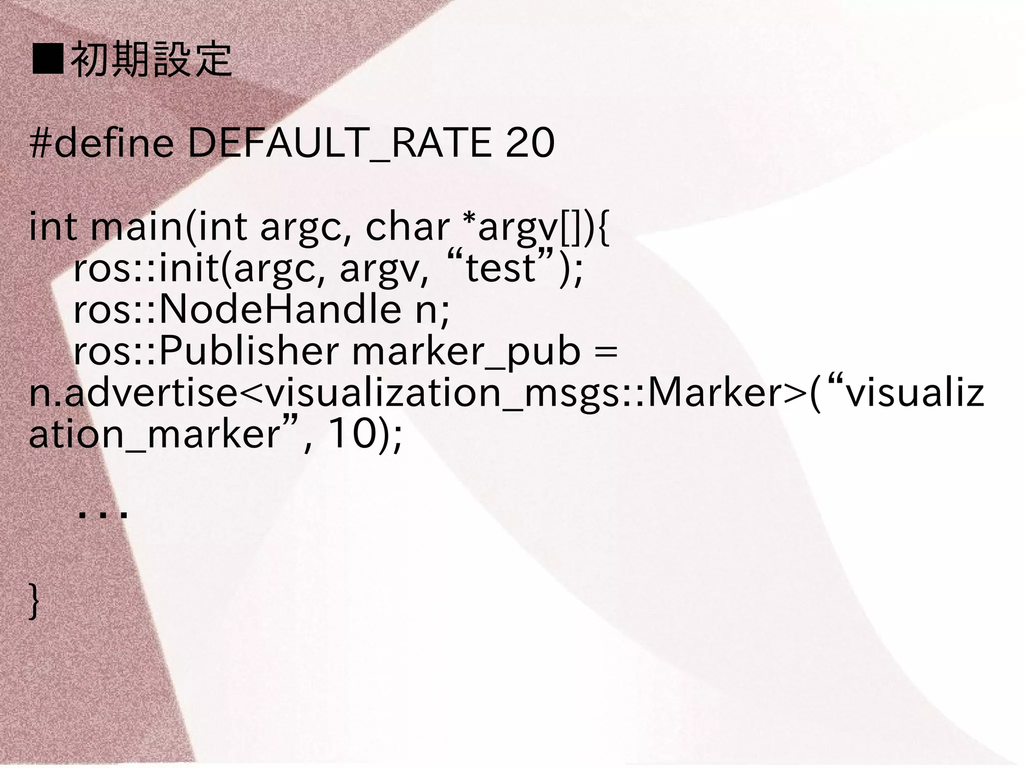 ■初期設定 
#define DEFAULT_RATE 20 
int main(int argc, char *argv[]){ 
ros::init(argc, argv, “test”); 
ros::NodeHandle n; 
ros::Publisher marker_pub = 
n.advertise<visualization_msgs::Marker>(“visualiz 
ation_marker”, 10); 
・・・ 
} 
 