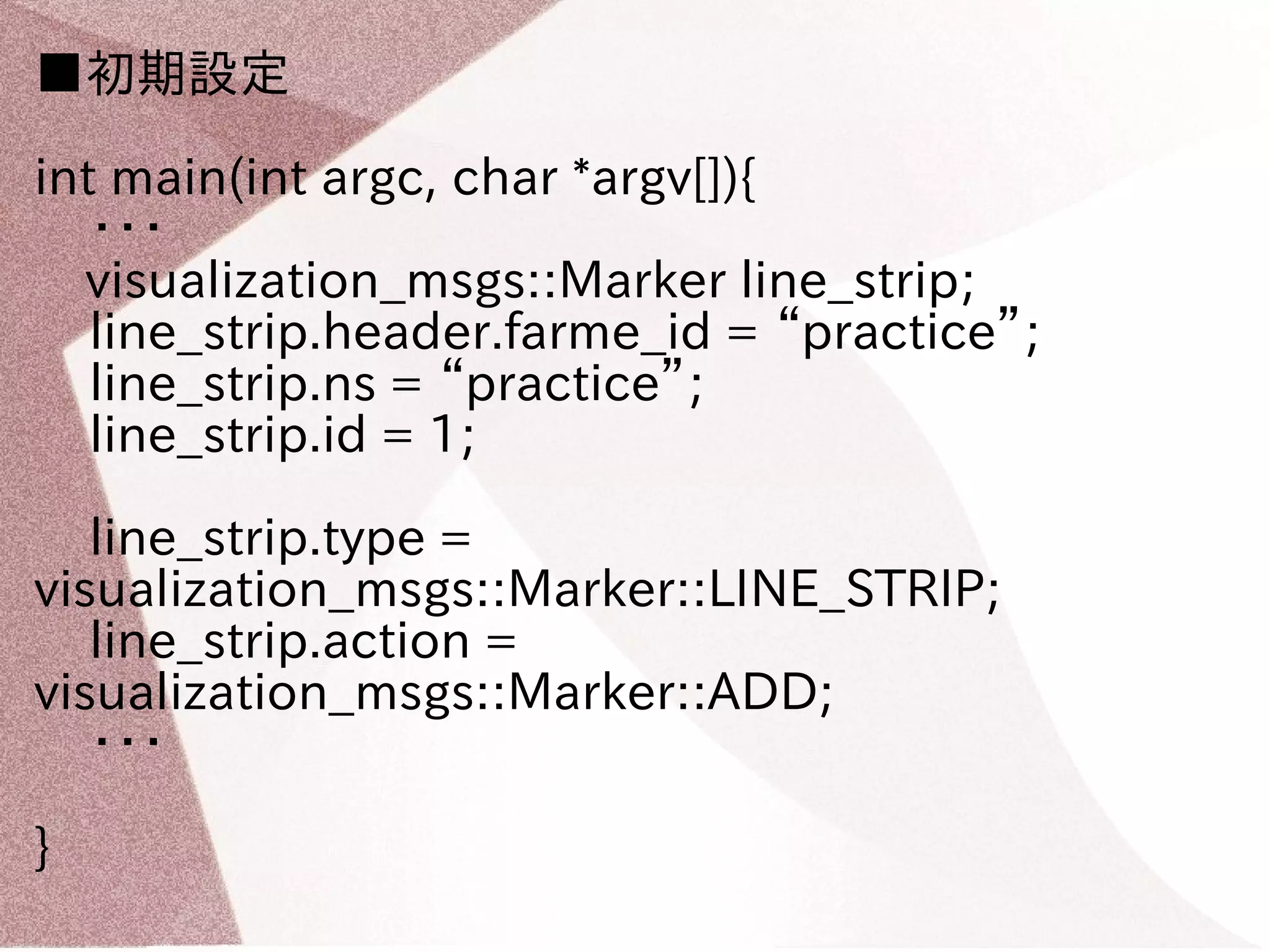 ■初期設定 
int main(int argc, char *argv[]){ 
・・・ 
　visualization_msgs::Marker line_strip; 
line_strip.header.farme_id = “practice”; 
line_strip.ns = “practice”; 
line_strip.id = 1; 
line_strip.type = 
visualization_msgs::Marker::LINE_STRIP; 
line_strip.action = 
visualization_msgs::Marker::ADD; 
・・・ 
} 
 