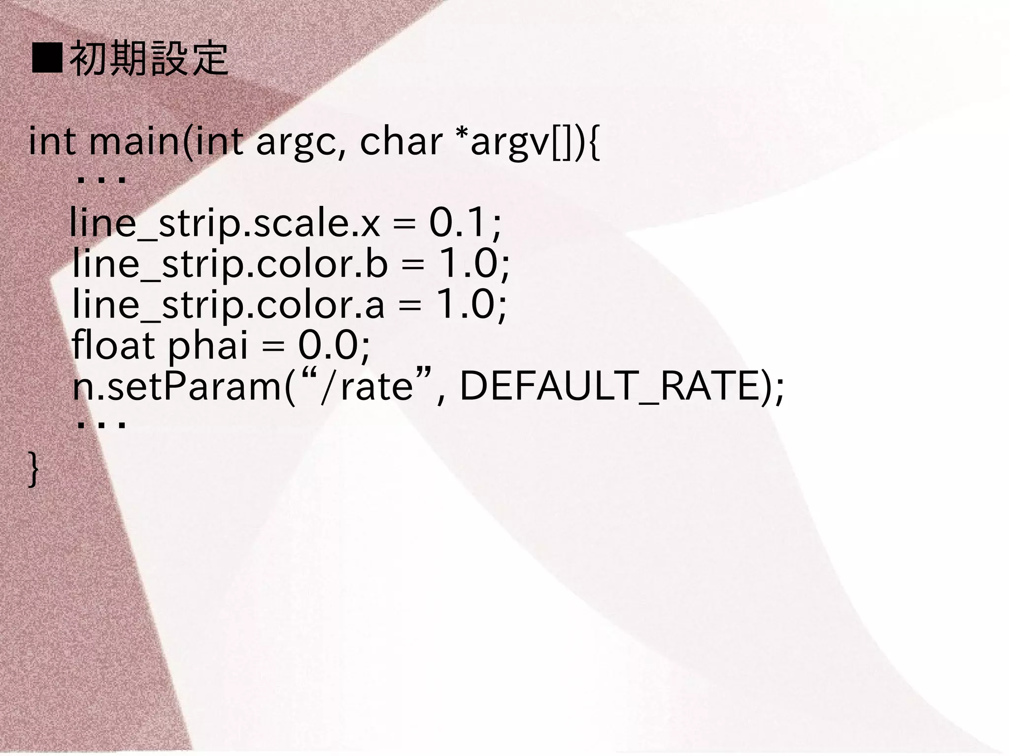 ■初期設定 
int main(int argc, char *argv[]){ 
・・・ 
　line_strip.scale.x = 0.1; 
line_strip.color.b = 1.0; 
line_strip.color.a = 1.0; 
float phai = 0.0; 
n.setParam(“/rate”, DEFAULT_RATE); 
・・・ 
} 
 