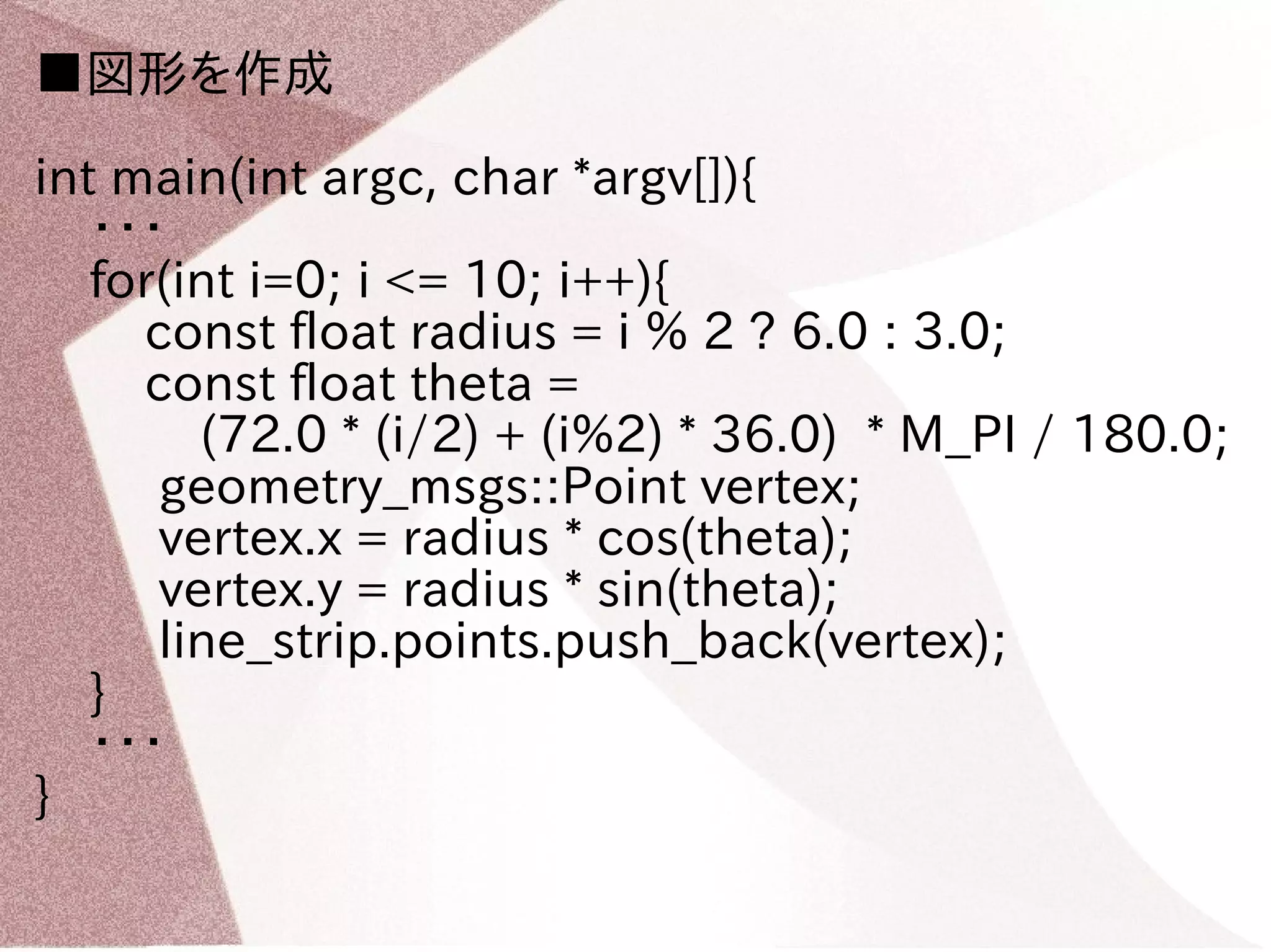 ■図形を作成 
int main(int argc, char *argv[]){ 
・・・ 
for(int i=0; i <= 10; i++){ 
const float radius = i % 2 ? 6.0 : 3.0; 
const float theta = 
(72.0 * (i/2) + (i%2) * 36.0) * M_PI / 180.0; 
geometry_msgs::Point vertex; 
vertex.x = radius * cos(theta); 
vertex.y = radius * sin(theta); 
line_strip.points.push_back(vertex); 
} 
・・・ 
} 
 