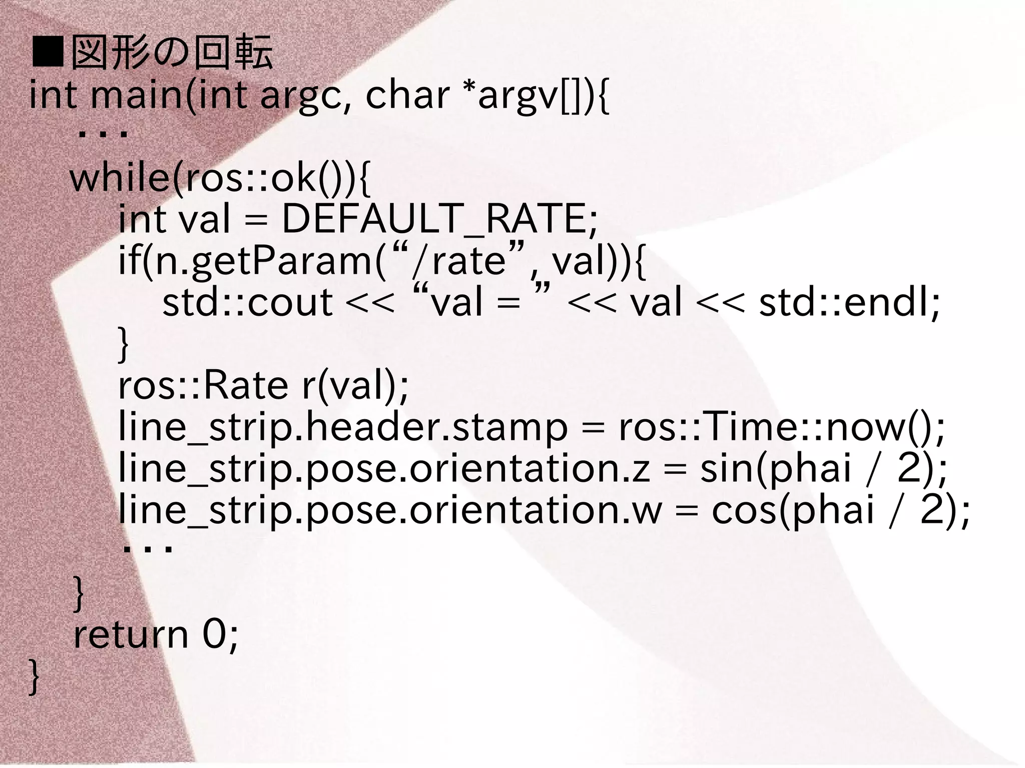 ■図形の回転 
int main(int argc, char *argv[]){ 
・・・ 
　while(ros::ok()){ 
int val = DEFAULT_RATE; 
if(n.getParam(“/rate”, val)){ 
std::cout << “val = ” << val << std::endl; 
} 
ros::Rate r(val); 
line_strip.header.stamp = ros::Time::now(); 
line_strip.pose.orientation.z = sin(phai / 2); 
line_strip.pose.orientation.w = cos(phai / 2); 
・・・ 
} 
return 0; 
} 
 