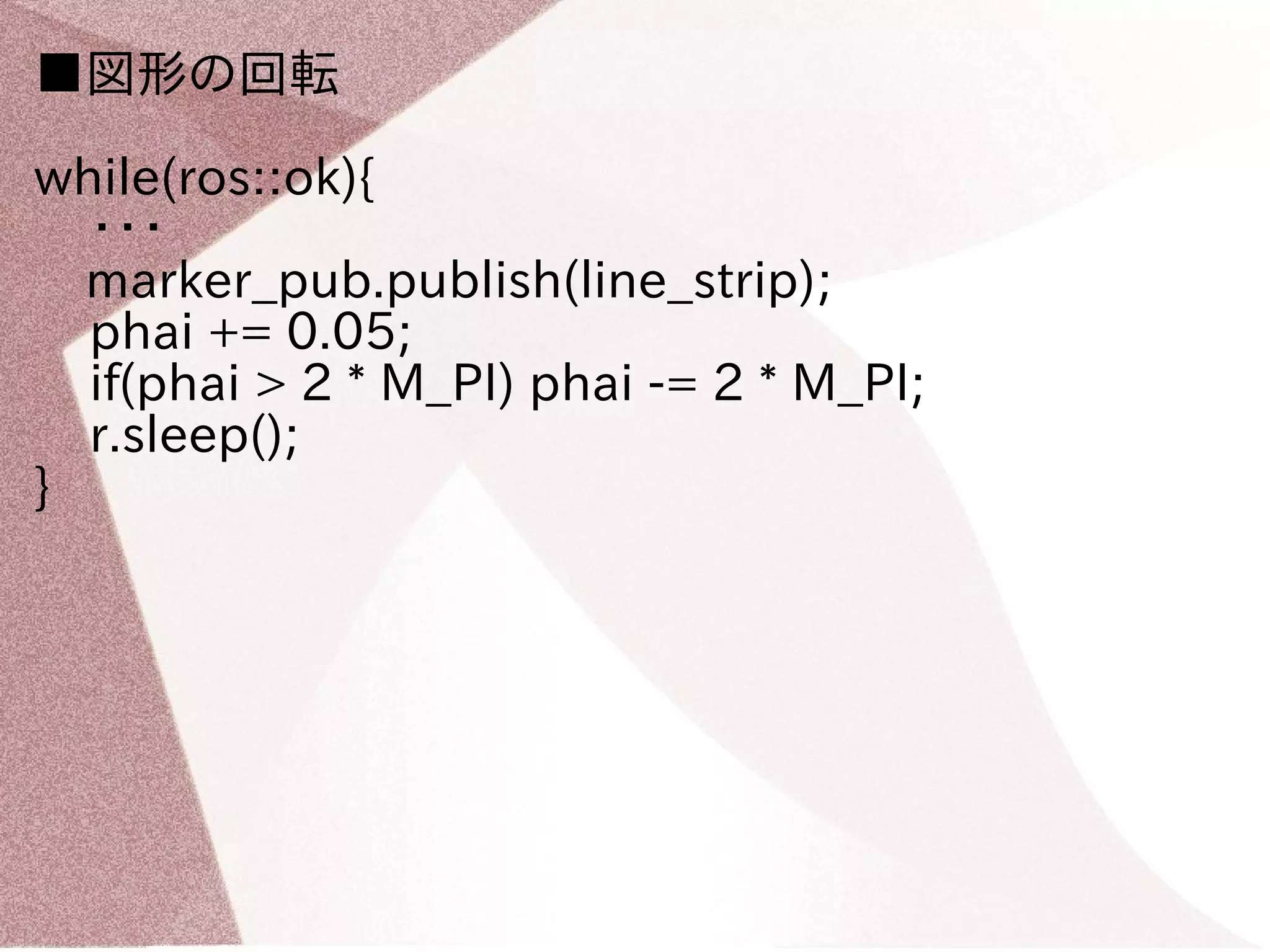 ■図形の回転 
while(ros::ok){ 
・・・ 
　marker_pub.publish(line_strip); 
phai += 0.05; 
if(phai > 2 * M_PI) phai -= 2 * M_PI; 
r.sleep(); 
} 
 