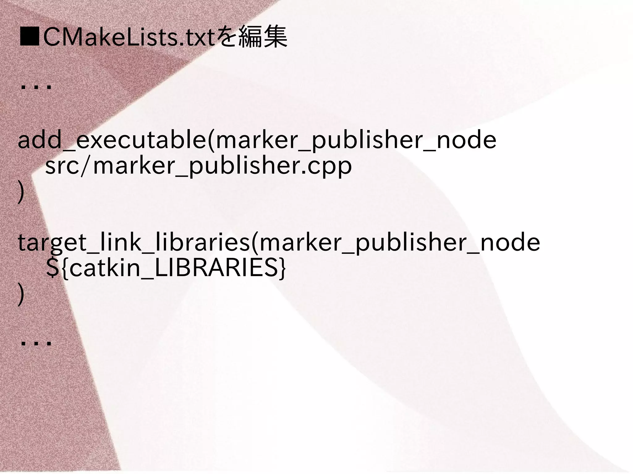 ■CMakeLists.txtを編集 
・・・ 
add_executable(marker_publisher_node 
src/marker_publisher.cpp 
) 
target_link_libraries(marker_publisher_node 
${catkin_LIBRARIES} 
) 
・・・ 
 
