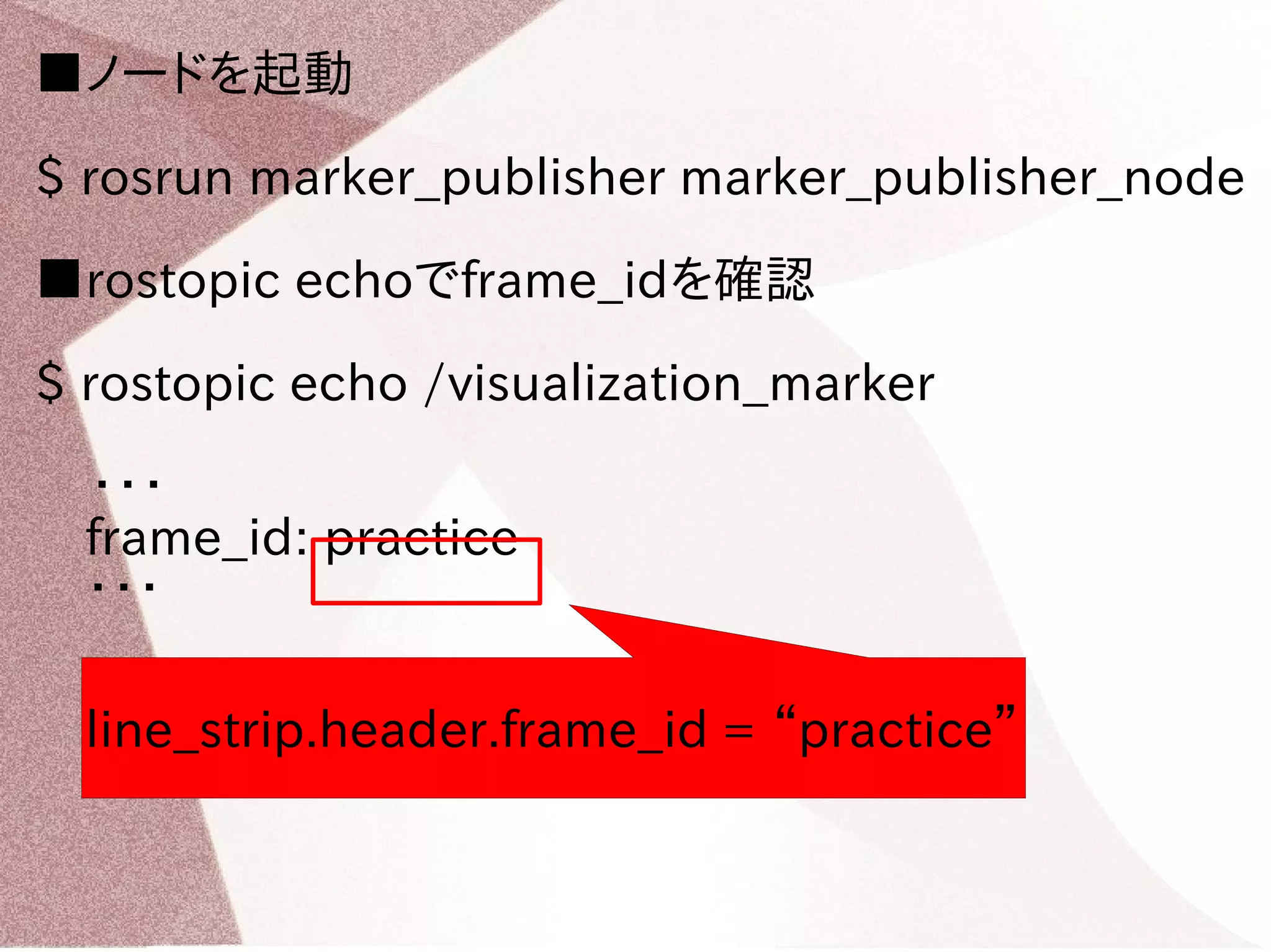 ■ノードを起動 
$ rosrun marker_publisher marker_publisher_node 
■rostopic echoでframe_idを確認 
$ rostopic echo /visualization_marker 
・・・ 
　frame_id: practice 
　・・・ 
line_strip.header.frame_id = “practice” 
 