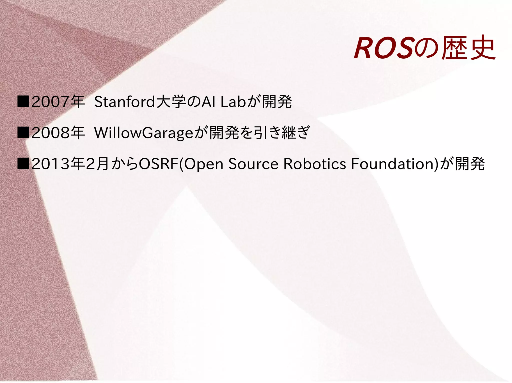 ROSの歴史 
■2007年 Stanford大学のAI Labが開発 
■2008年 WillowGarageが開発を引き継ぎ 
■2013年2月からOSRF(Open Source Robotics Foundation)が開発 
 