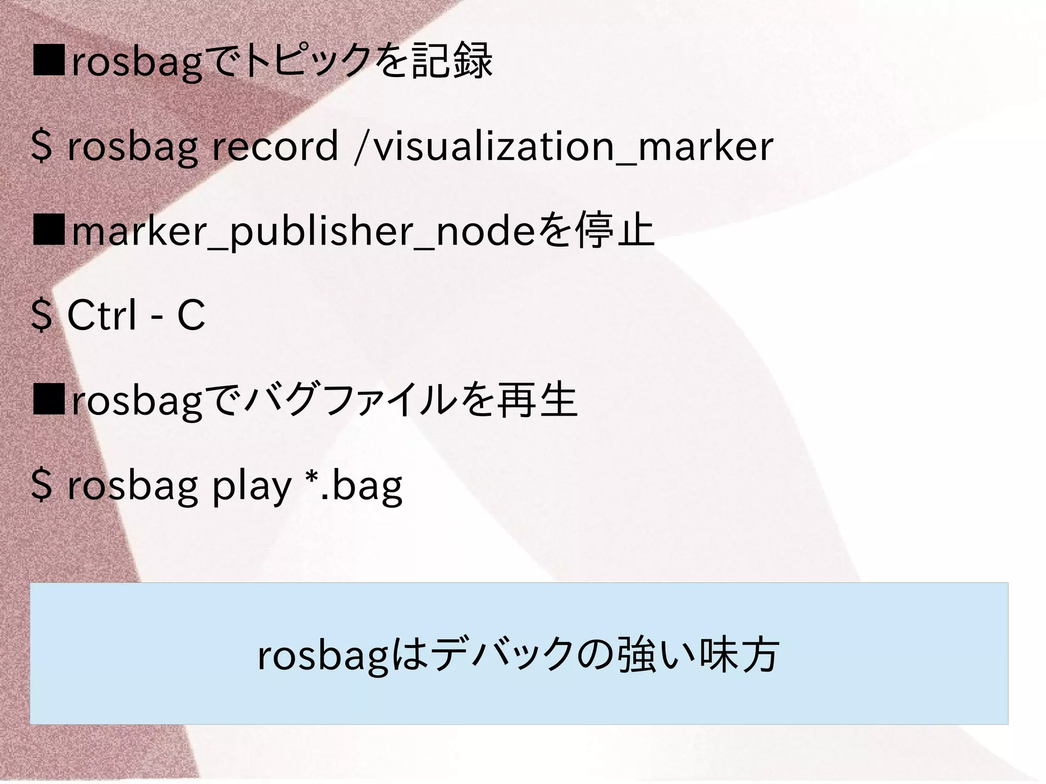 ■rosbagでトピックを記録 
$ rosbag record /visualization_marker 
■marker_publisher_nodeを停止 
$ Ctrl - C 
■rosbagでバグファイルを再生 
$ rosbag play *.bag 
rosbagはデバックの強い味方 
 