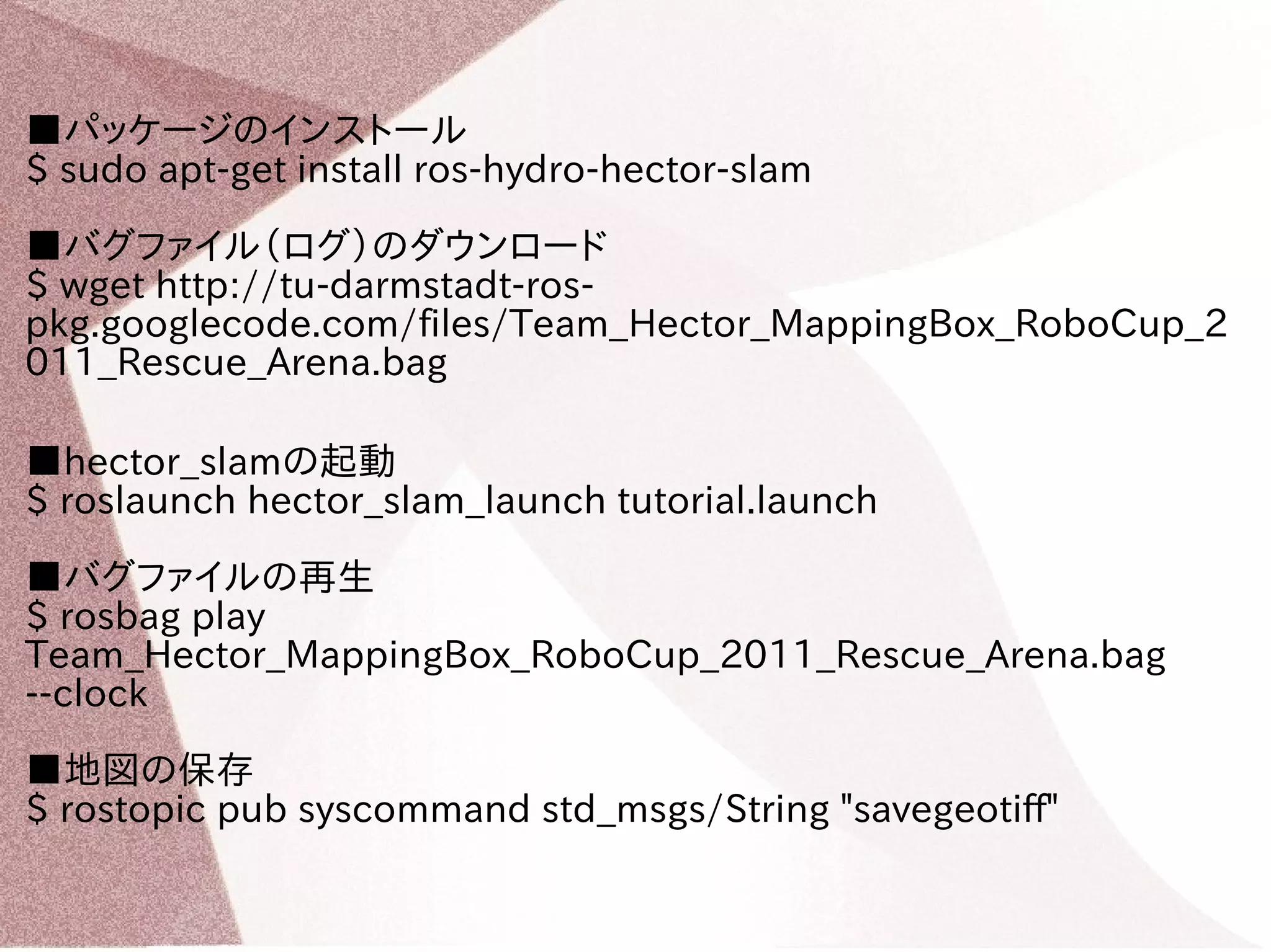■パッケージのインストール 
$ sudo apt-get install ros-hydro-hector-slam 
■バグファイル（ログ）のダウンロード 
$ wget http://tu-darmstadt-ros-pkg. 
googlecode.com/files/Team_Hector_MappingBox_RoboCup_2 
011_Rescue_Arena.bag 
■hector_slamの起動 
$ roslaunch hector_slam_launch tutorial.launch 
■バグファイルの再生 
$ rosbag play 
Team_Hector_MappingBox_RoboCup_2011_Rescue_Arena.bag 
--clock 
■地図の保存 
$ rostopic pub syscommand std_msgs/String "savegeotiff" 
 