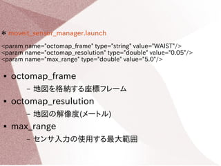 ＊ moveit_sensor_manager.launch 
<param name="octomap_frame" type="string" value="WAIST"/> 
<param name="octomap_resolution" type="double" value="0.05"/> 
<param name="max_range" type="double" value="5.0"/> 
 octomap_frame 
– 地図を格納する座標フレーム 
 octomap_resolution 
– 地図の解像度(メートル) 
 max_range 
– センサ入力の使用する最大範囲 
 