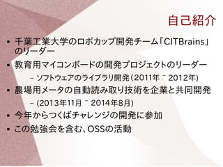 自己紹介 
 千葉工業大学のロボカップ開発チーム「CITBrains」 
のリーダー 
 教育用マイコンボードの開発プロジェクトのリーダー 
– ソフトウェアのライブラリ開発（２０１１年 ~ 2012年) 
 農場用メータの自動読み取り技術を企業と共同開発 
– (2013年１１月 ~ ２０１４年8月) 
 今年からつくばチャレンジの開発に参加 
 この勉強会を含む、OSSの活動 
 