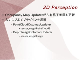 3D Perception 
 Occupancy Map Updaterが占有格子地図を更新 
 入力に応じてプラグインを選択 
– PointCloudOctomapUpdater 
● sensor_msgs/PointCloud2 
– DepthImageOctomapUpdater 
● sensor_msgs/Image 
 
