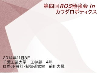 第四回ROS勉強会 in 
カワダロボティクス 
２０１４年１１月8日　 
千葉工業大学　工学部　４年　 
ロボット設計・制御研究室　前川大輝 
 