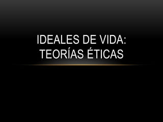 IDEALES DE VIDA:
 TEORÍAS ÉTICAS
 