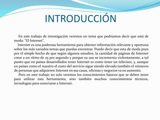 INTRODUCCIÓN
El presente trabajo de investigación veremos un tema que en la actualidad está de
moda: "El Internet". Internet es una poderosa herramienta para obtener información
relevante y oportuna sobre los más variados temas que puedas encontrar. Se puede decir
que esta de moda pues por el simple hecho de que según algunos estudios, la cantidad
de páginas de Internet y el uso de estas crece a un ritmo de 25 por segundo y porque su
uso se incrementa violentamente, a tal punto que en países desarrollados tener Internet
es como tener un televisor, y, aunque en países como el nuestro el costo del servicio
sigue siendo elevado también el números de personas que adquieren Internet en sus
casas, oficinas y negocios va en aumento. Pero es de suma importancia obtener no solo
los conocimientos básicos sobre el internet si no que también los conocimientos básicos
que se deben tener para utilizar esta herramienta, muchos conocimientos técnicos,
tecnologías que son necesarios para conectarse a Internet..
 