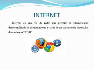 INTERNET
Internet es una red de redes que permite la interconexión
descentralizada de computadoras a través de un conjunto de protocolos
denominado TCP/IP.
 