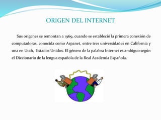 ORIGEN DEL INTERNET
Sus orígenes se remontan a 1969, cuando se estableció la primera conexión de
computadoras, conocida como Arpanet, entre tres universidades en California y
una en Utah, Estados Unidos. El género de la palabra Internet es ambiguo según
el Diccionario de la lengua española de la Real Academia Española.
 