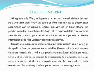 USO DEL INTERNET
Al ingresar a la Web, se ingresa a un espacio virtual, distinto del real
pero que tiene gran incidencia sobre él. Mediante internet se puede estar
comunicado con un amigo o familiar que vive en un lugar alejado, se
pueden consultar las noticias del diario, el pronóstico del tiempo, saber el
valor de un producto para decidir su compra, ver una película u obtener
información de lo más variada y en múltiples idiomas.
Uno de los usos más extendidos de internet tiene relación con el ocio y el
tiempo libre. Muchas personas, en especial los jóvenes, utilizan internet para
descargar material de la red a sus propias computadoras: música, películas,
libros y otros archivos, en especial de entretenimiento o diversión, que luego
pueden visualizar desde sus computadoras sin la necesidad de estar
conectados. Hay fuentes que cobran por su uso y otras que son gratuitas.
 