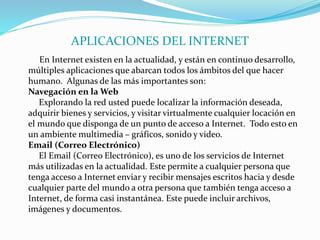 APLICACIONES DEL INTERNET
En Internet existen en la actualidad, y están en continuo desarrollo,
múltiples aplicaciones que abarcan todos los ámbitos del que hacer
humano. Algunas de las más importantes son:
Navegación en la Web
Explorando la red usted puede localizar la información deseada,
adquirir bienes y servicios, y visitar virtualmente cualquier locación en
el mundo que disponga de un punto de acceso a Internet. Todo esto en
un ambiente multimedia – gráficos, sonido y video.
Email (Correo Electrónico)
El Email (Correo Electrónico), es uno de los servicios de Internet
más utilizadas en la actualidad. Este permite a cualquier persona que
tenga acceso a Internet enviar y recibir mensajes escritos hacia y desde
cualquier parte del mundo a otra persona que también tenga acceso a
Internet, de forma casi instantánea. Este puede incluir archivos,
imágenes y documentos.
 