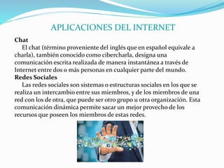 APLICACIONES DEL INTERNET
Chat
El chat (término proveniente del inglés que en español equivale a
charla), también conocido como cibercharla, designa una
comunicación escrita realizada de manera instantánea a través de
Internet entre dos o más personas en cualquier parte del mundo.
Redes Sociales
Las redes sociales son sistemas o estructuras sociales en los que se
realiza un intercambio entre sus miembros, y de los miembros de una
red con los de otra, que puede ser otro grupo u otra organización. Esta
comunicación dinámica permite sacar un mejor provecho de los
recursos que poseen los miembros de estas redes.
 