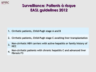 Surveillance: Patients à risque
                  EASL guidelines 2012




1. Cirrhotic patients, Child-Pugh stage A and B

2. Cirrhotic patients, Child-Pugh stage C awaiting liver transplantation

     Non-cirrhotic HBV carriers with active hepatitis or family history of
3.
     HCC
     Non-cirrhotic patients with chronic hepatitis C and advanced liver
4.
     fibrosis F3
 