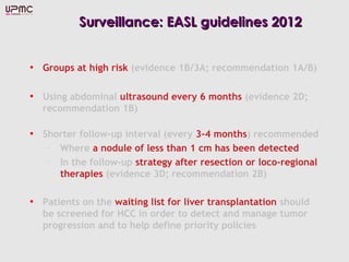 Surveillance: EASL guidelines 2012


• Groups at high risk (evidence 1B/3A; recommendation 1A/B)

• Using abdominal ultrasound every 6 months (evidence 2D;
  recommendation 1B)

• Shorter follow-up interval (every 3-4 months) recommended
   – Where a nodule of less than 1 cm has been detected
   – In the follow-up strategy after resection or loco-regional
     therapies (evidence 3D; recommendation 2B)

• Patients on the waiting list for liver transplantation should
  be screened for HCC in order to detect and manage tumor
  progression and to help define priority policies
 