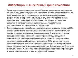 Инвестиции и жизненный цикл компании
•   Когда компания находится на ранней стадии развития, которая длится
    от 2 до 5 лет, для нее существует несколько этапов инвестирования. Во
    многих случаях из-за специфики отрасли не учитываются фазы
    разработки и внедрения. Например, в случаях с лекарственными
    препаратами существуют требования в отношении проведения
    испытаний на токсичность, после которых осуществляются
    доклинические и клинические исследования
•   После завершения разработки, подтверждения и защиты права на ИС в
    любой момент жизненного цикла может наступить заключительная
    стадия процесса венчурного инвестирования. В некоторых случаях
    выход инвестора из компании может произойти до внедрения
    технологии, если она уже продана игроку, занимающему прочные
    позиции в отрасли. Допустимо проведение IPO с целью получения
    денежных средств для всего процесса производства. Это происходит
    после создания прототипов или утверждения бизнес-модели. В случаях
    с прямым частным инвестированием выхода инвестора не происходит,
    и в компании может остаться портфельный капитал
                                                                       10
 
