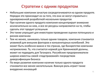 Стратегии с одним продуктом
•   Небольшие компании зачастую сосредотачиваются на одном продукте.
    Нередко это происходит из-за того, что они не могут справиться с
    одновременной разработкой нескольких продуктов
•   При наличии одного продукта компания концентрирует внимание
    исключительно на нем, и все ее ресурсы направляются на то, чтобы
    сделать этот продукт успешным
•   Это также упрощает для инвесторов проведение оценки потенциала и
    рисков компании
•   Тем не менее, занимаясь только одним товаром, компания становится
    уязвимой для внешних факторов и конъюнктурных колебаний. Это
    может быть особенно важно в тех странах, где банкротство компании
    неприемлемо. То, что считается нормой для Кремниевой долины,
    может не подходить для Таганрога. Российские предприниматели
    широко известны своей «подстраховкой» посредством
    диверсификации бизнеса
•   По мере развития компании наличие только одного продукта
    становится все менее желательным. Важную роль играет также
    внедрение инноваций
                                                                   11
 