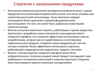 Стратегии с несколькими продуктами
•   Хотя многие компании достигают конкурентоспособности всего с одним
    продуктом или узкоспециализированной услугой, они очень уязвимы для
    изменения рыночной конъюнктуры. Такие компании нередко
    поглощаются более крупными и диверсифицированными
    организациями. По сути, это может быть выбранная инвесторами
    стратегия выхода
•   Многие успешные компании-стартапы, работающие с одним продуктом,
    приступают к разработке новых технологий и расширению своего
    товарного портфеля. Это позволяет эффективно использовать навыки
    разработчиков, которые уже не задействованы в изготовлении
    первоначального продукта. Создание новых продуктов для того же
    сектора позволяет более эффективно использовать персонал,
    работающий в подразделениях маркетинга, продаж и поставок
•   Вместе с тем расширение товарного портфеля может быть
    затруднительным, поскольку каждый новый продукт накладывает свои
    требования в отношении инвестиций и навыков персонала. Создание
    мини-конгломерата чревато тяжелыми последствиями

                                                                    12
 