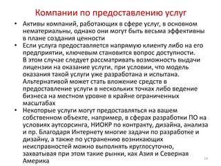 Компании по предоставлению услуг
• Активы компаний, работающих в сфере услуг, в основном
  нематериальны, однако они могут быть весьма эффективны
  в плане создания ценности
• Если услуга предоставляется напрямую клиенту либо на его
  предприятии, ключевым становится вопрос доступности.
  В этом случае следует рассматривать возможность выдачи
  лицензии на оказание услуги, при условии, что модель
  оказания такой услуги уже разработана и испытана.
  Альтернативой может стать вложение средств в
  предоставление услуги в нескольких точках либо ведение
  бизнеса на местном уровне в крайне ограниченных
  масштабах
• Некоторые услуги могут предоставляться на вашем
  собственном объекте, например, в сферах разработки ПО на
  условиях аутсорсинга, НИОКР по контракту, дизайна, анализа
  и пр. Благодаря Интернету многие задачи по разработке и
  дизайну, а также по устранению возникающих
  неисправностей можно выполнять круглосуточно,
  захватывая при этом такие рынки, как Азия и Северная
                                                           14
  Америка
 