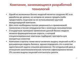 Компании, занимающиеся разработкой
                 технологий
•   Одной из возможных бизнес-моделей является создание ИС и ее
    доработка до уровня, на котором ее можно продать (либо
    предоставить лицензию на ее использование) крупной
    международной компании
•   Для этого необходима полная уверенность в применяемой
    технологии и тесное сотрудничество с конечным пользователем
•   Стандартным примером применения данной бизнес-модели
    является фармацевтическая отрасль, в которой
    специализированные компании подбирают препараты для
    конкретных клиентов
•   Компании-стартапы также могут включить выдачу лицензий на ИС в
    расширенную модель бизнеса, однако определять это в качестве
    единственной задачи слишком рискованно. На сегодняшний день в
    отношении нанотехнологических патентов зафиксировано менее
    2% случаев выдачи лицензий или выплаты роялти

                                                                     17
 
