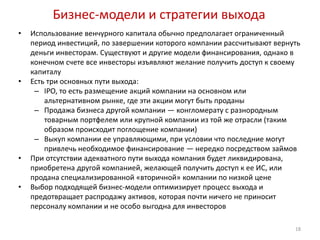 Бизнес-модели и стратегии выхода
•   Использование венчурного капитала обычно предполагает ограниченный
    период инвестиций, по завершении которого компании рассчитывают вернуть
    деньги инвесторам. Существуют и другие модели финансирования, однако в
    конечном счете все инвесторы изъявляют желание получить доступ к своему
    капиталу
•   Есть три основных пути выхода:
     – IPO, то есть размещение акций компании на основном или
        альтернативном рынке, где эти акции могут быть проданы
     – Продажа бизнеса другой компании — конгломерату с разнородным
        товарным портфелем или крупной компании из той же отрасли (таким
        образом происходит поглощение компании)
     – Выкуп компании ее управляющими, при условии что последние могут
        привлечь необходимое финансирование — нередко посредством займов
•   При отсутствии адекватного пути выхода компания будет ликвидирована,
    приобретена другой компанией, желающей получить доступ к ее ИС, или
    продана специализированной «вторичной» компании по низкой цене
•   Выбор подходящей бизнес-модели оптимизирует процесс выхода и
    предотвращает распродажу активов, которая почти ничего не приносит
    персоналу компании и не особо выгодна для инвесторов

                                                                         18
 