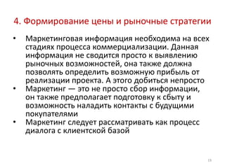 4. Формирование цены и рыночные стратегии
•   Маркетинговая информация необходима на всех
    стадиях процесса коммерциализации. Данная
    информация не сводится просто к выявлению
    рыночных возможностей, она также должна
    позволять определить возможную прибыль от
    реализации проекта. А этого добиться непросто
•   Маркетинг — это не просто сбор информации,
    он также предполагает подготовку к сбыту и
    возможность наладить контакты с будущими
    покупателями
•   Маркетинг следует рассматривать как процесс
    диалога с клиентской базой


                                                19
 