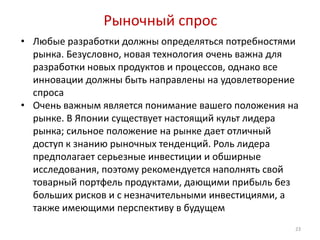 Рыночный спрос
• Любые разработки должны определяться потребностями
  рынка. Безусловно, новая технология очень важна для
  разработки новых продуктов и процессов, однако все
  инновации должны быть направлены на удовлетворение
  спроса
• Очень важным является понимание вашего положения на
  рынке. В Японии существует настоящий культ лидера
  рынка; сильное положение на рынке дает отличный
  доступ к знанию рыночных тенденций. Роль лидера
  предполагает серьезные инвестиции и обширные
  исследования, поэтому рекомендуется наполнять свой
  товарный портфель продуктами, дающими прибыль без
  больших рисков и с незначительными инвестициями, а
  также имеющими перспективу в будущем
                                                    23
 