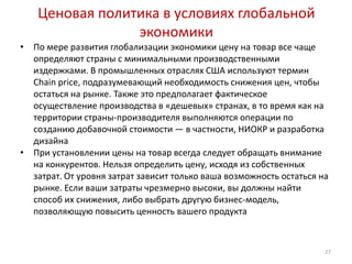 Ценовая политика в условиях глобальной
                 экономики
•   По мере развития глобализации экономики цену на товар все чаще
    определяют страны с минимальными производственными
    издержками. В промышленных отраслях США используют термин
    Chain price, подразумевающий необходимость снижения цен, чтобы
    остаться на рынке. Также это предполагает фактическое
    осуществление производства в «дешевых» странах, в то время как на
    территории страны-производителя выполняются операции по
    созданию добавочной стоимости — в частности, НИОКР и разработка
    дизайна
•   При установлении цены на товар всегда следует обращать внимание
    на конкурентов. Нельзя определить цену, исходя из собственных
    затрат. От уровня затрат зависит только ваша возможность остаться на
    рынке. Если ваши затраты чрезмерно высоки, вы должны найти
    способ их снижения, либо выбрать другую бизнес-модель,
    позволяющую повысить ценность вашего продукта



                                                                       27
 