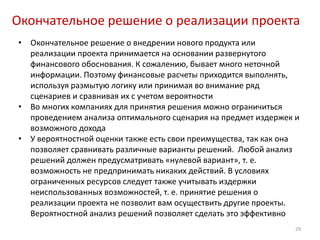 Окончательное решение о реализации проекта
•   Окончательное решение о внедрении нового продукта или
    реализации проекта принимается на основании развернутого
    финансового обоснования. К сожалению, бывает много неточной
    информации. Поэтому финансовые расчеты приходится выполнять,
    используя размытую логику или принимая во внимание ряд
    сценариев и сравнивая их с учетом вероятности
•   Во многих компаниях для принятия решения можно ограничиться
    проведением анализа оптимального сценария на предмет издержек и
    возможного дохода
•   У вероятностной оценки также есть свои преимущества, так как она
    позволяет сравнивать различные варианты решений. Любой анализ
    решений должен предусматривать «нулевой вариант», т. е.
    возможность не предпринимать никаких действий. В условиях
    ограниченных ресурсов следует также учитывать издержки
    неиспользованных возможностей, т. е. принятие решения о
    реализации проекта не позволит вам осуществить другие проекты.
    Вероятностной анализ решений позволяет сделать это эффективно
                                                                   29
 