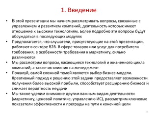 1. Введение
•   В этой презентации мы начнем рассматривать вопросы, связанные с
    управлением и развитием компаний, деятельность которых имеет
    отношение к высоким технологиям. Более подробно эти вопросы будут
    обсуждаться в последующих модулях
•   Предполагается, что слушатели, присутствующие на этой презентации,
    работают в секторе B2B. В сфере товаров или услуг для потребителя
    требования, в особенности требования к маркетингу, сильно
    различаются
•   Мы рассмотрим вопросы, касающиеся технологий и жизненного цикла
    компаний, а также их влияния на менеджмент
•   Пожалуй, самой сложной темой является выбор бизнес-модели.
    Креативный подход к решению этой задачи предоставляет возможности
    получения более высокой прибыли, способствует расширению бизнеса и
    снижает вероятность неудачи
•   Мы также уделим внимание другим важным видам деятельности
    (маркетингу, ценовой политике, управлению ИС), рассмотрим ключевые
    показатели эффективности и преграды на пути к конечной цели
                                                                    3
 